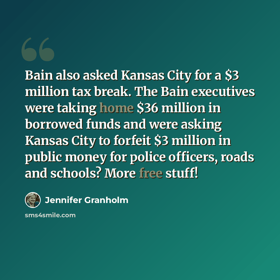 “Bain also asked Kansas City for a $3 million tax break. The Bain executives were taking home $36 million in borrowed funds and were asking Kansas City to forfeit $3 million in public money for police officers, roads and schools? More free stuff!” quote by Jennifer Granholm