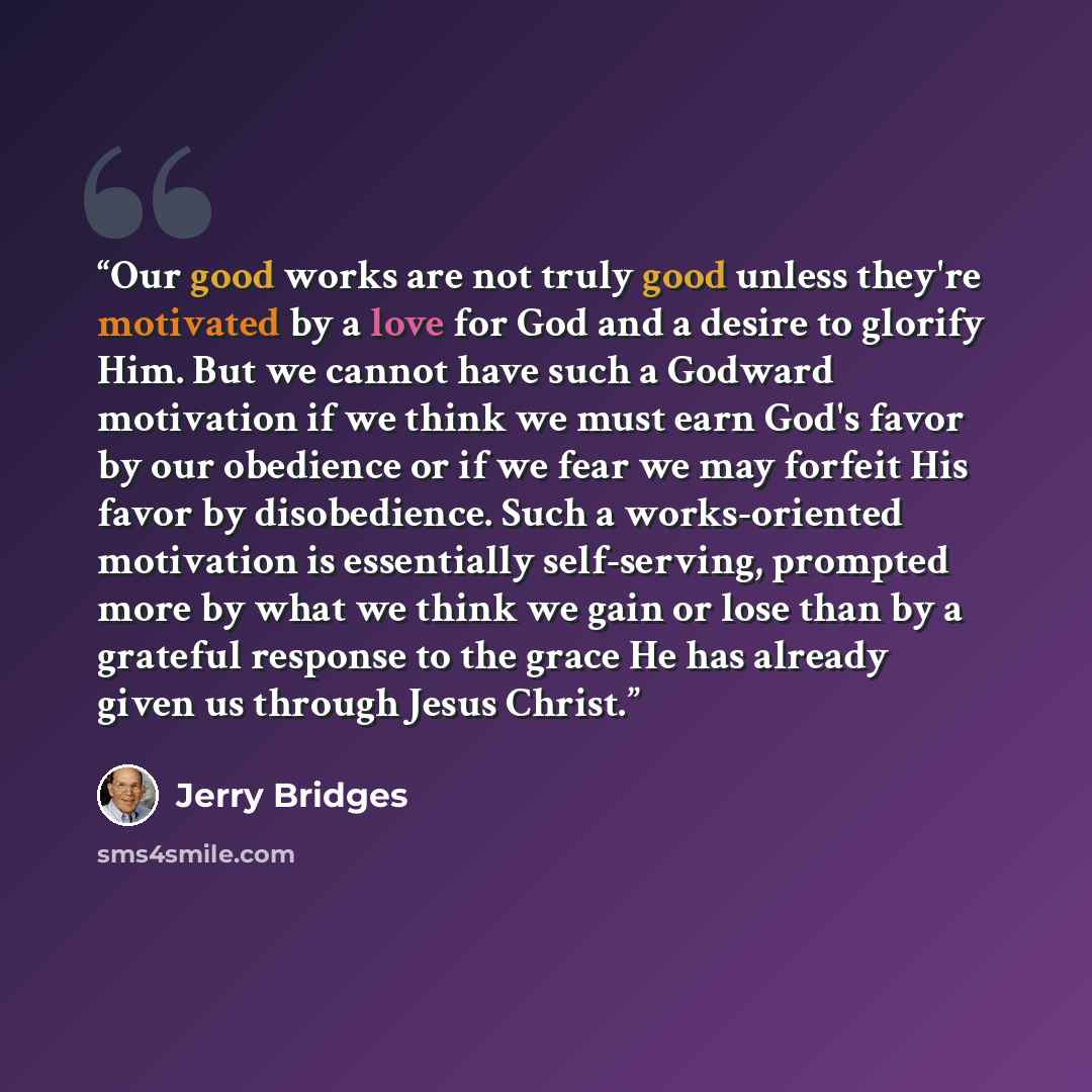 “Our good works are not truly good unless they're motivated by a love for God and a desire to glorify Him. But we cannot have such a Godward motivation if we think we must earn God's favor by our obedience or if we fear we may forfeit His favor by disobedience. Such a works-oriented motivation is…” quote by Jerry Bridges