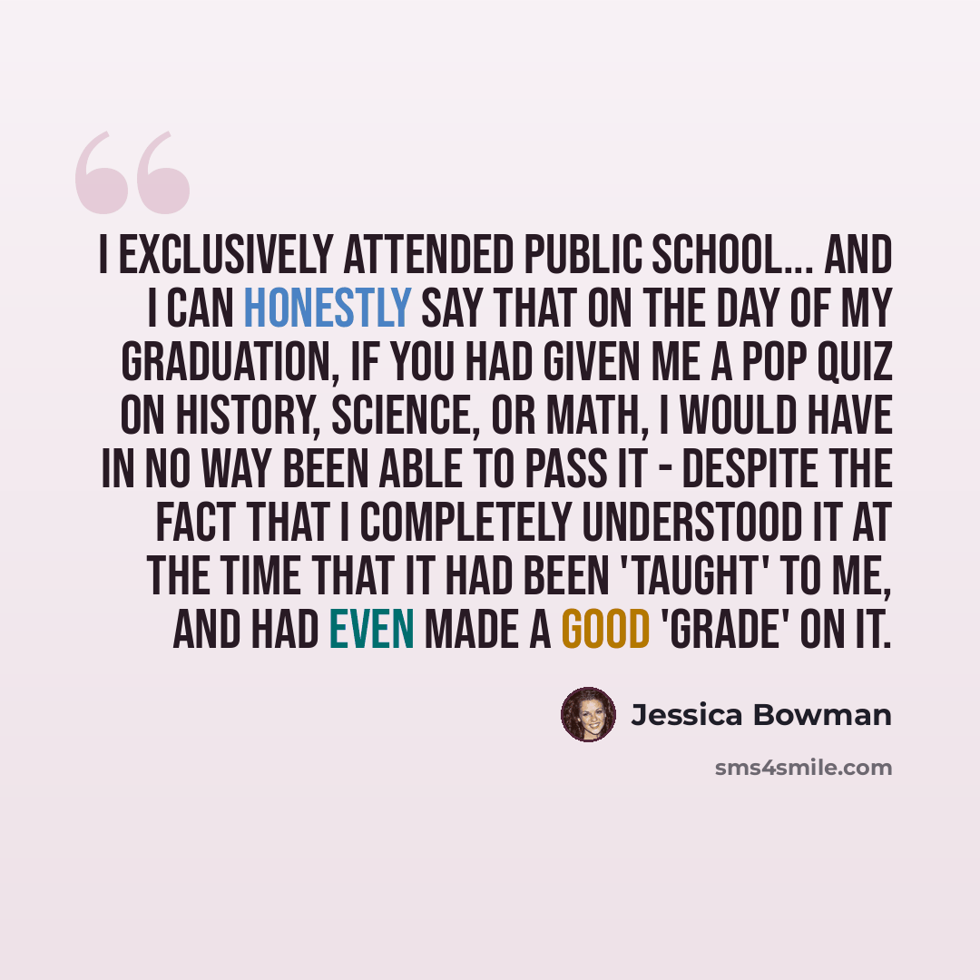 “I exclusively attended public school... And I can honestly say that on the day of my graduation, if you had given me a pop quiz on history, science, or math, I would have in no way been able to pass it - despite the fact that I completely understood it at the time that it had been 'taught' to me…” quote by Jessica Bowman
