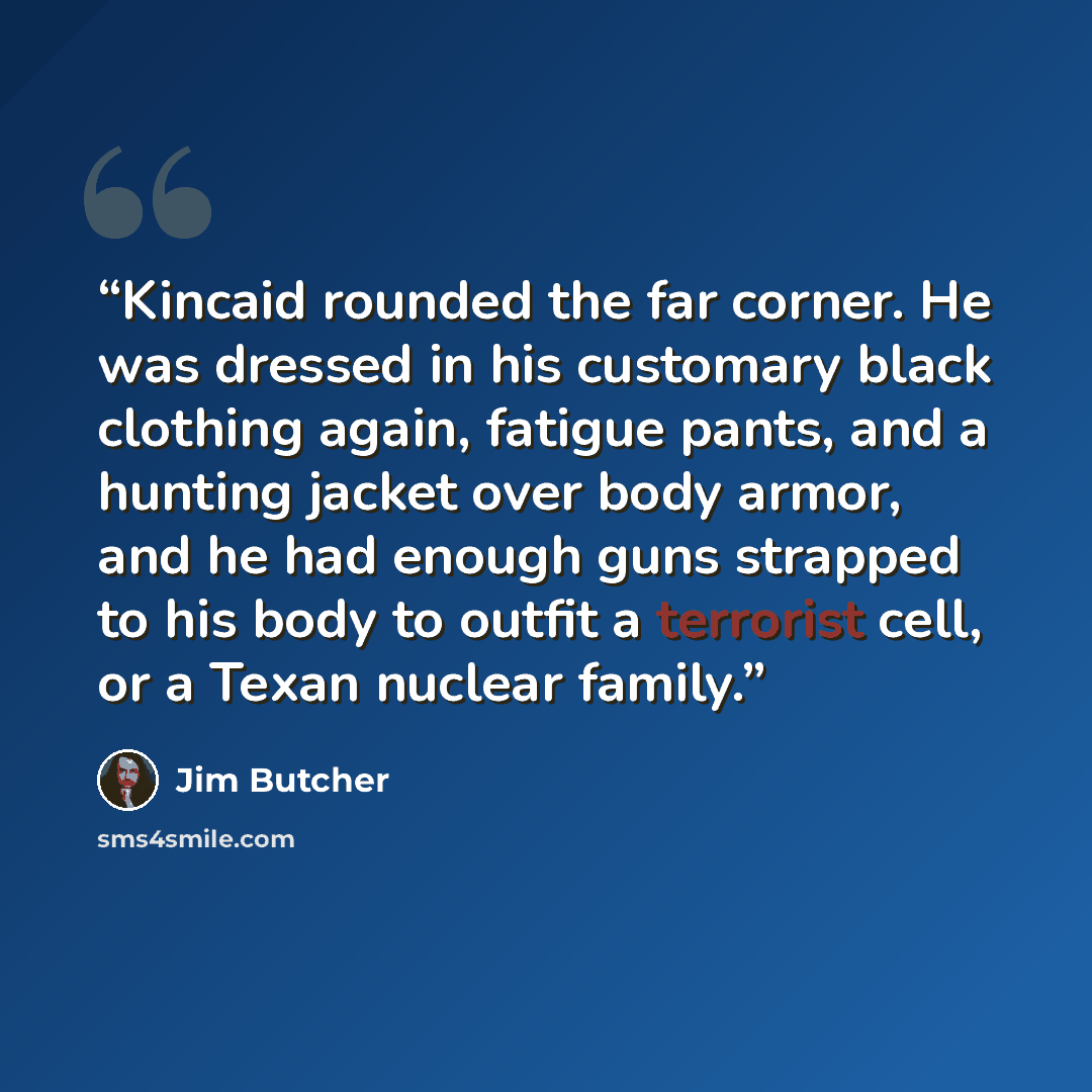 “Kincaid rounded the far corner. He was dressed in his customary black clothing again, fatigue pants, and a hunting jacket over body armor, and he had enough guns strapped to his body to outfit a terrorist cell, or a Texan nuclear family.” quote by Jim Butcher