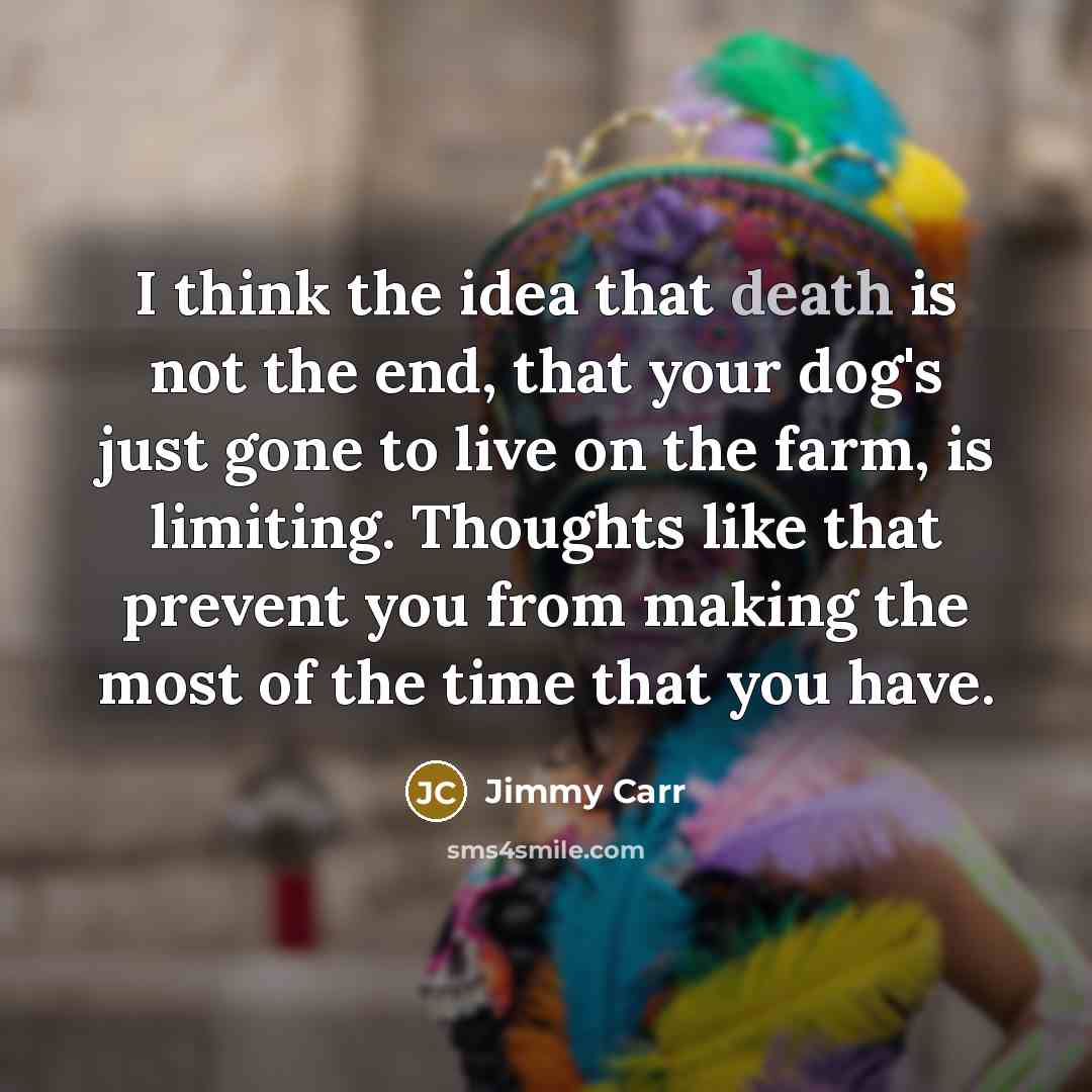 “I think the idea that death is not the end, that your dog's just gone to live on the farm, is limiting. Thoughts like that prevent you from making the most of the time that you have.” quote by Jimmy Carr