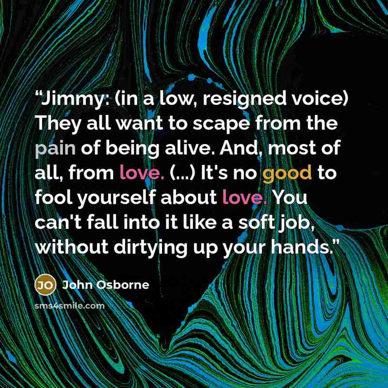 “Jimmy: (in a low, resigned voice) They all want to scape from the pain of being alive. And, most of all, from love. (...) It's no good to fool yourself about love. You can't fall into it like a soft job, without dirtying up your hands.” quote by John Osborne