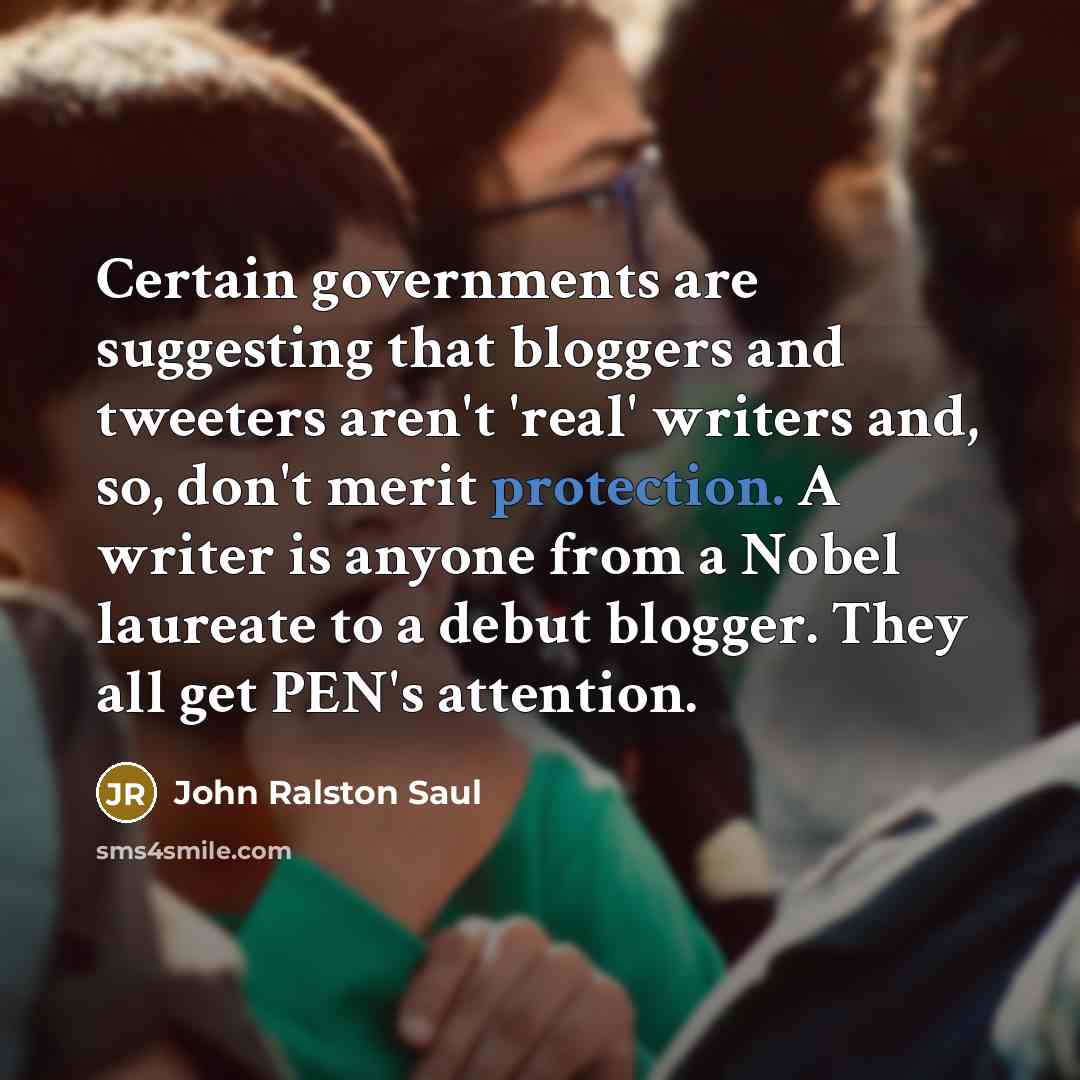 “Certain governments are suggesting that bloggers and tweeters aren't 'real' writers and, so, don't merit protection. A writer is anyone from a Nobel laureate to a debut blogger. They all get PEN's attention.” quote by John Ralston Saul