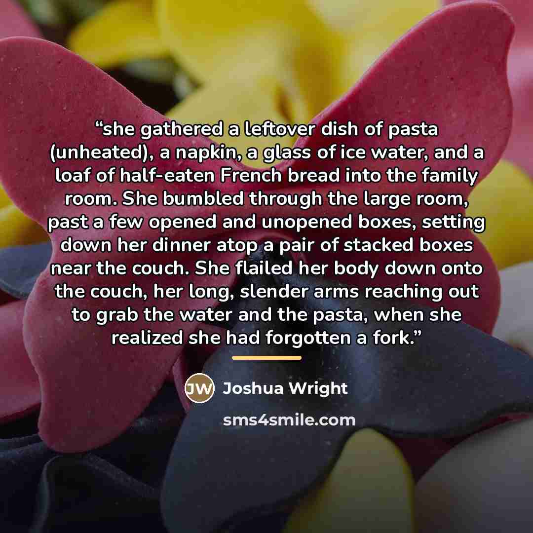 “she gathered a leftover dish of pasta (unheated), a napkin, a glass of ice water, and a loaf of half-eaten French bread into the family room. She bumbled through the large room, past a few opened and unopened boxes, setting down her dinner atop a pair of stacked boxes near the couch. She flailed…” quote by Joshua Wright