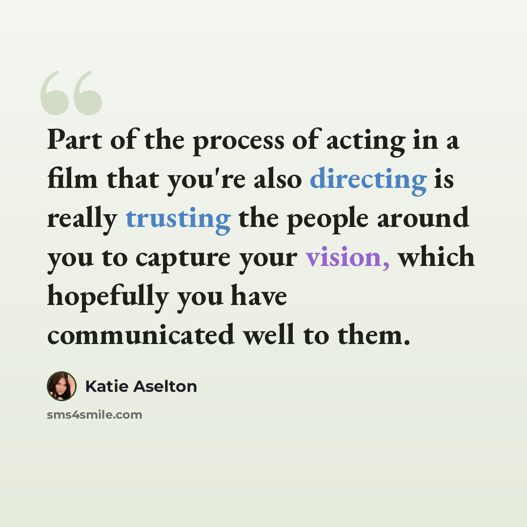 “Part of the process of acting in a film that you're also directing is really trusting the people around you to capture your vision, which hopefully you have communicated well to them.” quote by Katie Aselton