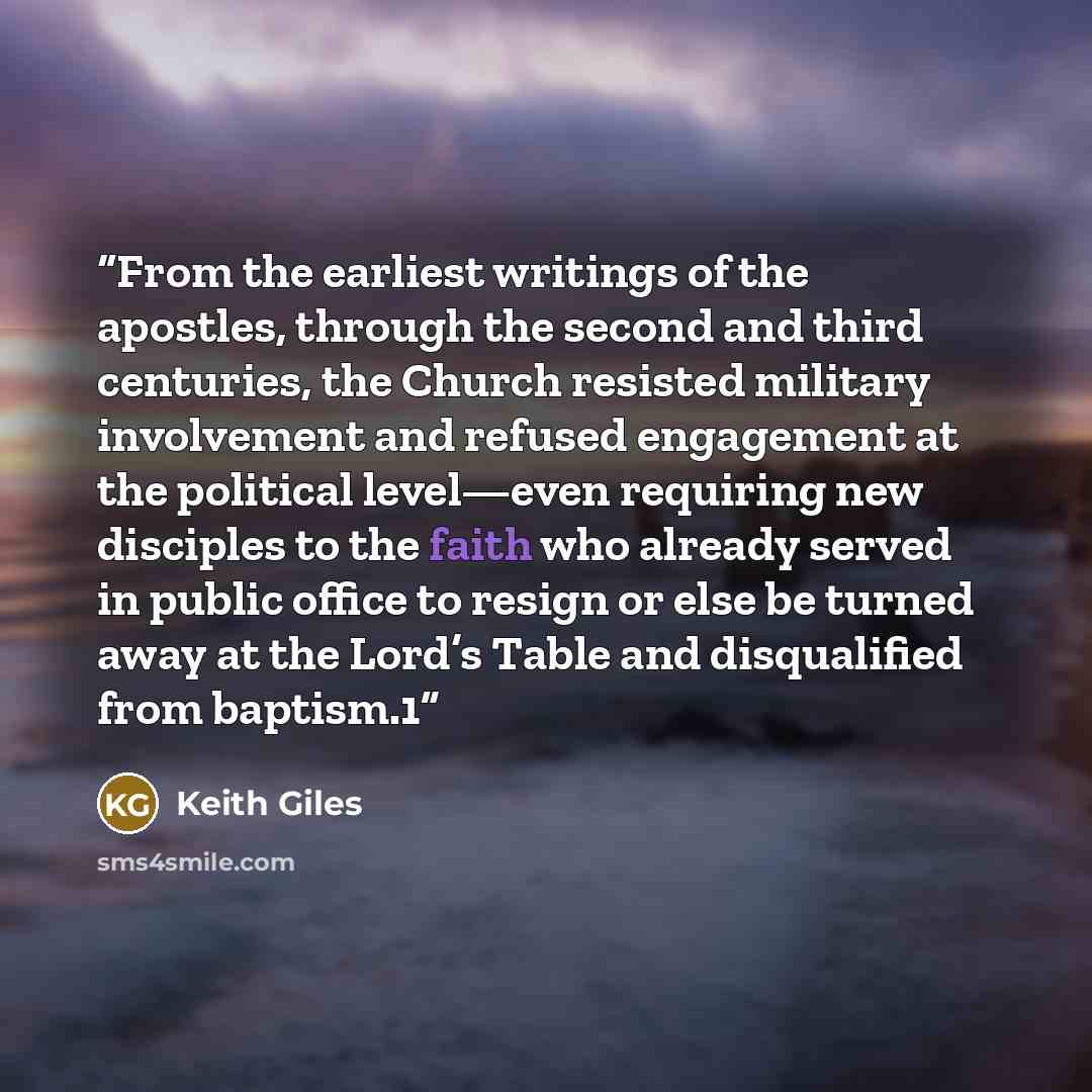 “From the earliest writings of the apostles, through the second and third centuries, the Church resisted military involvement and refused engagement at the political level—even requiring new disciples to the faith who already served in public office to resign or else be turned away at the Lord’s…” quote by Keith Giles