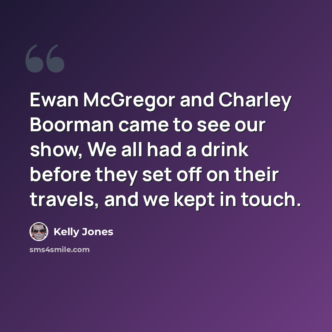 “Ewan McGregor and Charley Boorman came to see our show, We all had a drink before they set off on their travels, and we kept in touch.” quote by Kelly Jones
