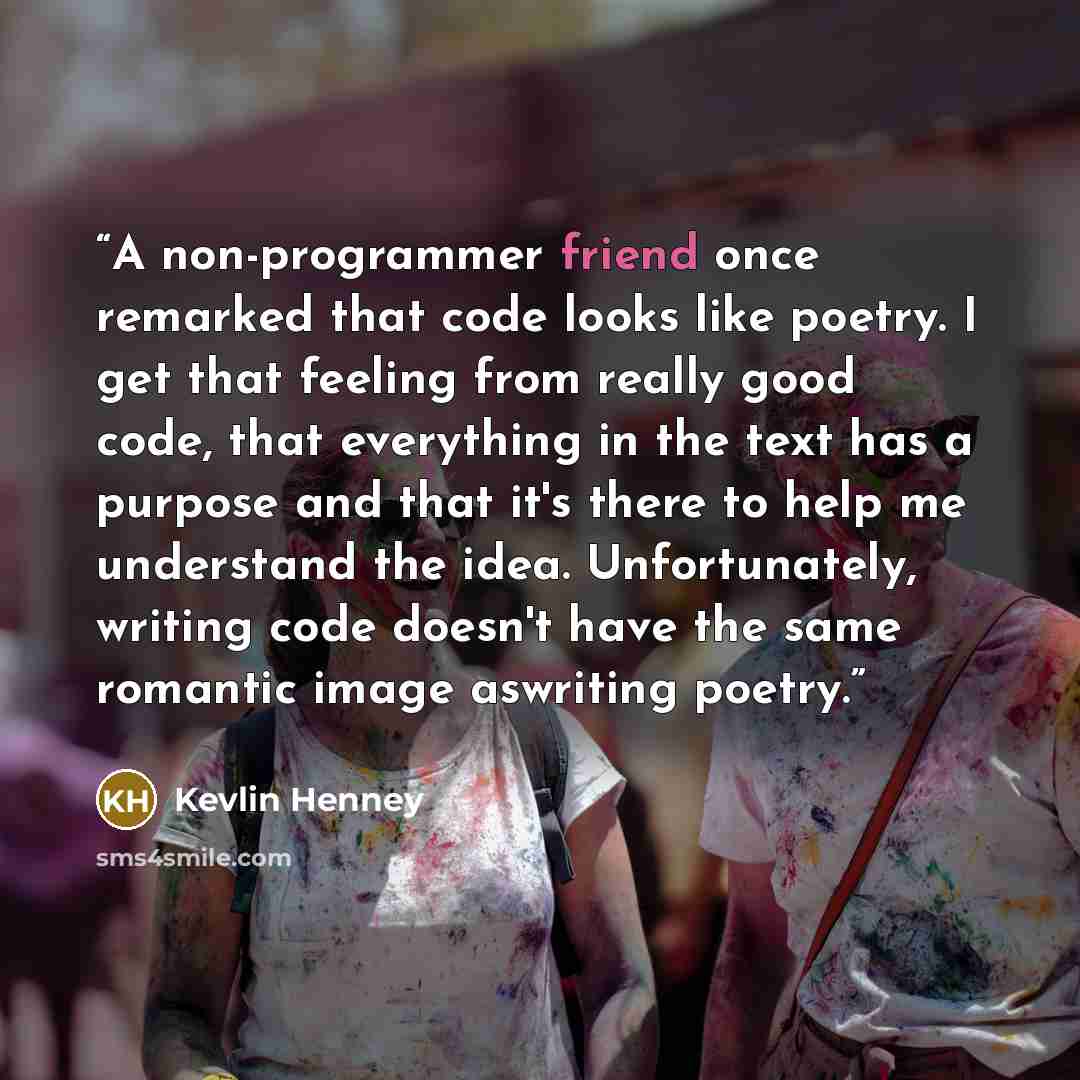 “A non-programmer friend once remarked that code looks like poetry. I get that feeling from really good code, that everything in the text has a purpose and that it's there to help me understand the idea. Unfortunately, writing code doesn't have the same romantic image aswriting poetry.” quote by Kevlin Henney