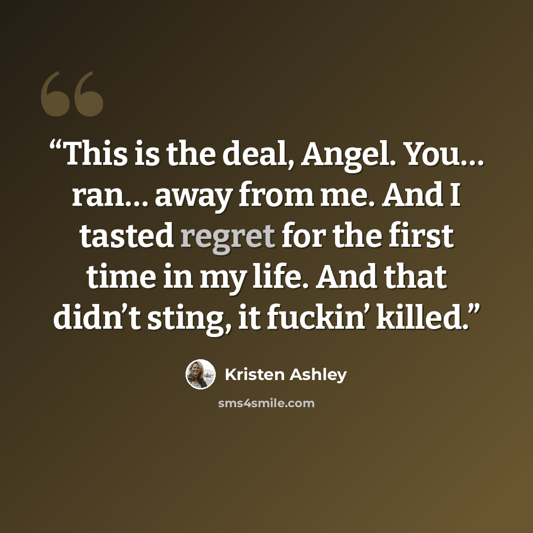 “This is the deal, Angel. You… ran… away from me. And I tasted regret for the first time in my life. And that didn’t sting, it fuckin’ killed.” quote by Kristen Ashley