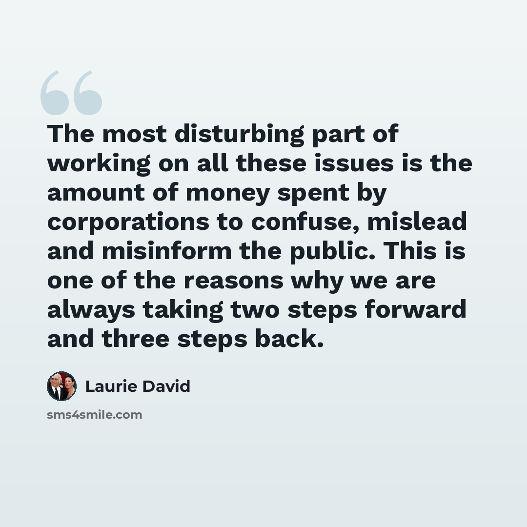 “The most disturbing part of working on all these issues is the amount of money spent by corporations to confuse, mislead and misinform the public. This is one of the reasons why we are always taking two steps forward and three steps back.” quote by Laurie David