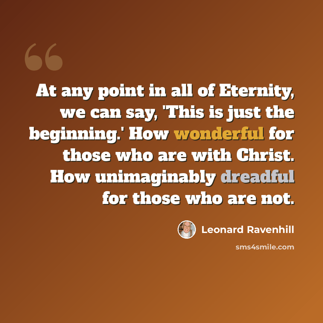 “At any point in all of Eternity, we can say, 'This is just the beginning.' How wonderful for those who are with Christ. How unimaginably dreadful for those who are not.” quote by Leonard Ravenhill