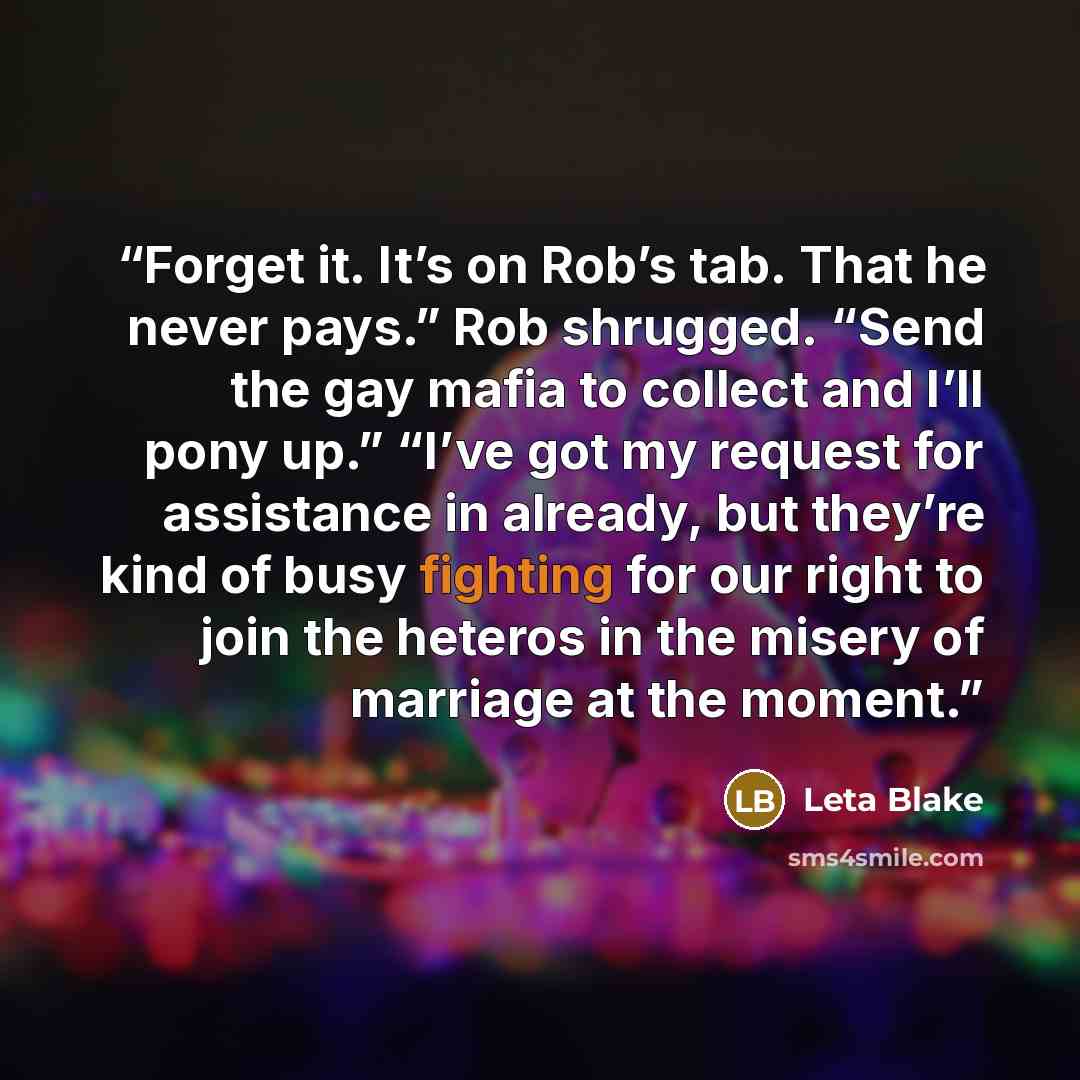 “Forget it. It’s on Rob’s tab. That he never pays.” Rob shrugged. “Send the gay mafia to collect and I’ll pony up.” “I’ve got my request for assistance in already, but they’re kind of busy fighting for our right to join the heteros in the misery of marriage at the moment.” quote by Leta Blake