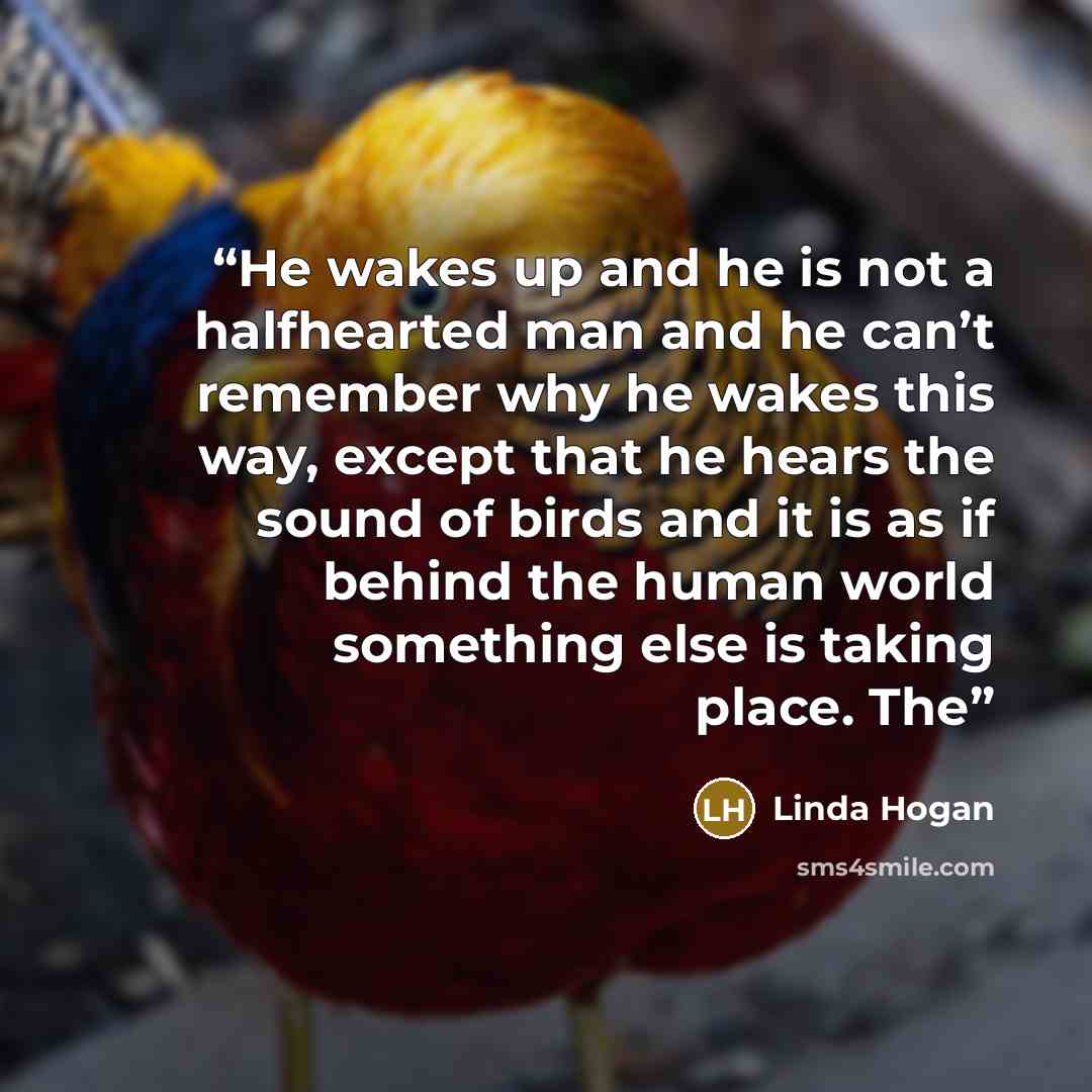“He wakes up and he is not a halfhearted man and he can’t remember why he wakes this way, except that he hears the sound of birds and it is as if behind the human world something else is taking place. The” quote by Linda Hogan