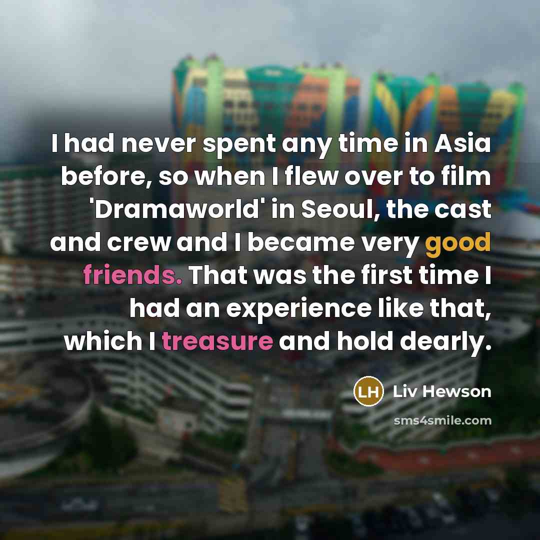 “I had never spent any time in Asia before, so when I flew over to film 'Dramaworld' in Seoul, the cast and crew and I became very good friends. That was the first time I had an experience like that, which I treasure and hold dearly.” quote by Liv Hewson