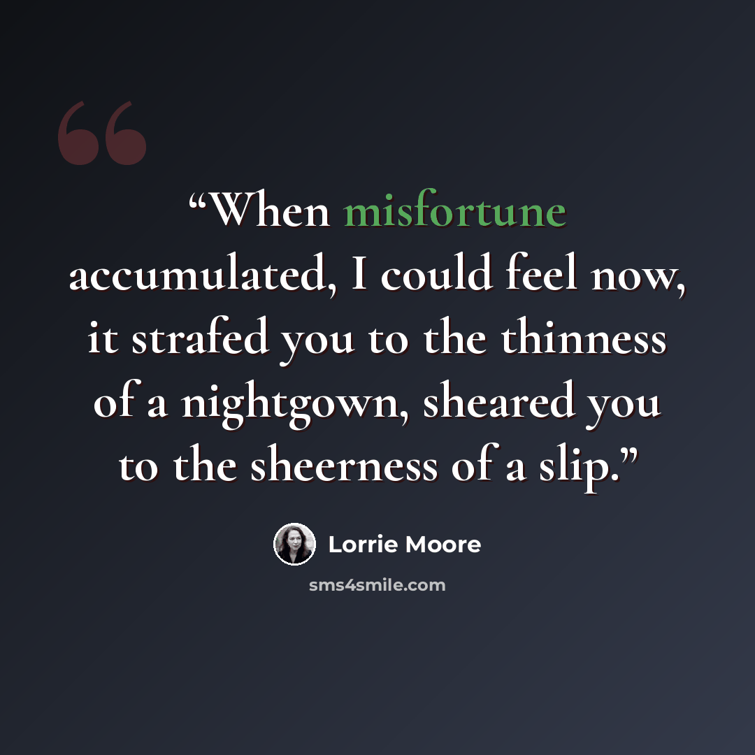 “When misfortune accumulated, I could feel now, it strafed you to the thinness of a nightgown, sheared you to the sheerness of a slip.” quote by Lorrie Moore
