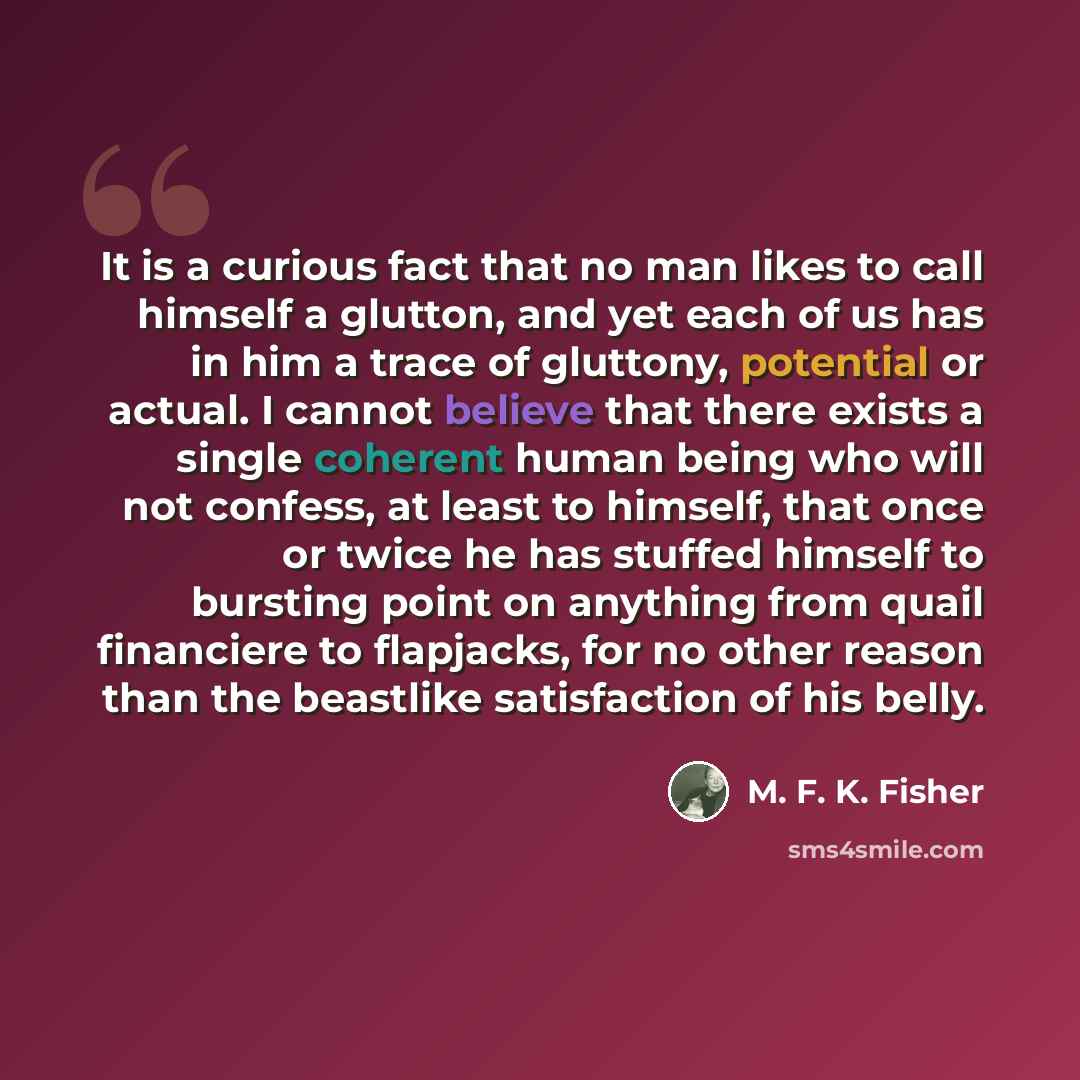 “It is a curious fact that no man likes to call himself a glutton, and yet each of us has in him a trace of gluttony, potential or actual. I cannot believe that there exists a single coherent human being who will not confess, at least to himself, that once or twice he has stuffed himself to…” quote by M. F. K. Fisher