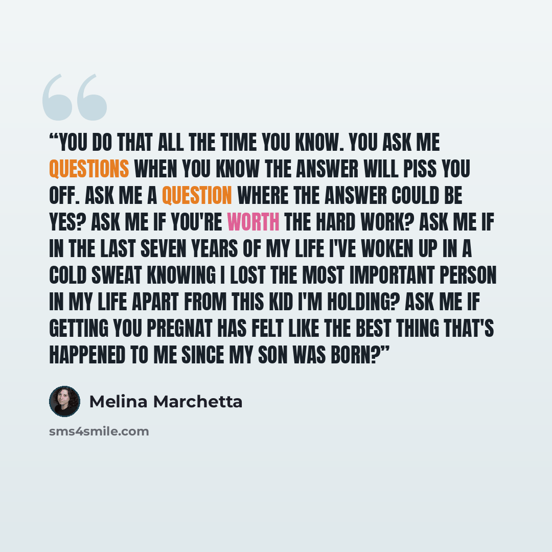 “you do that all the time you know. you ask me questions when you know the answer will piss you off. ask me a question where the answer could be yes? ask me if you're worth the hard work? ask me if in the last seven years of my life i've woken up in a cold sweat knowing i lost the most important…” quote by Melina Marchetta