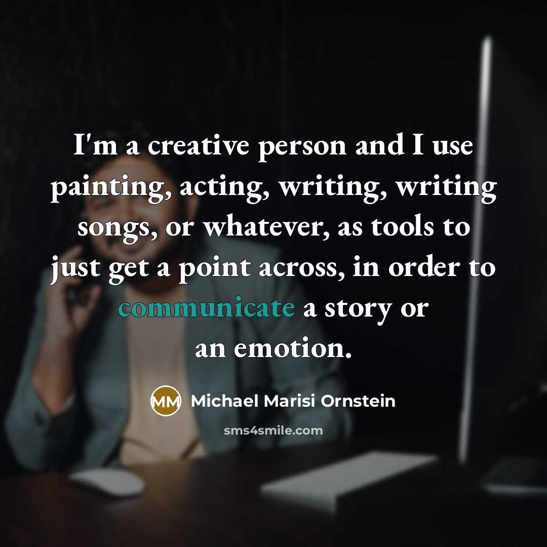 “I'm a creative person and I use painting, acting, writing, writing songs, or whatever, as tools to just get a point across, in order to communicate a story or an emotion.” quote by Michael Marisi Ornstein