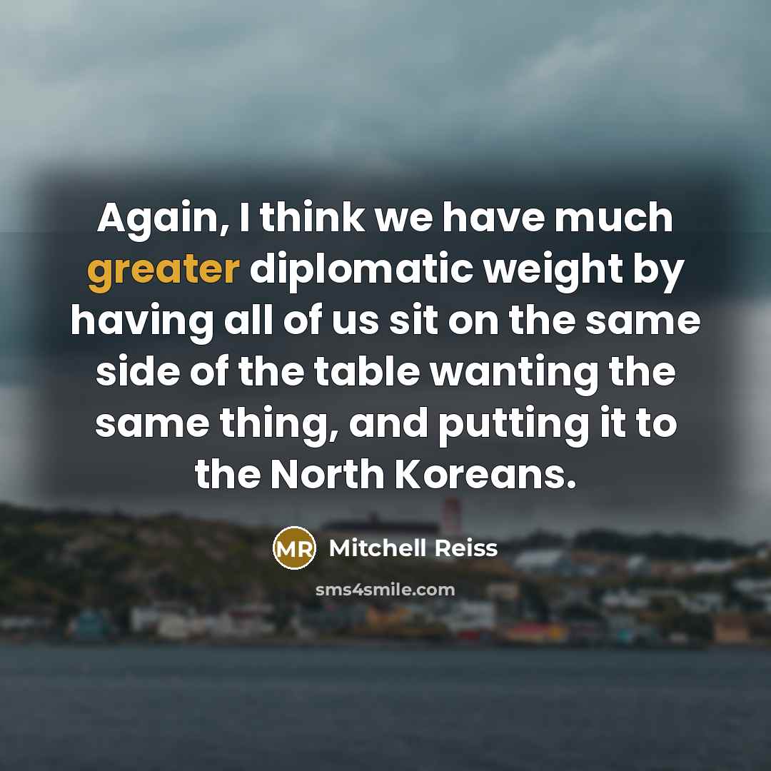 “Again, I think we have much greater diplomatic weight by having all of us sit on the same side of the table wanting the same thing, and putting it to the North Koreans.” quote by Mitchell Reiss
