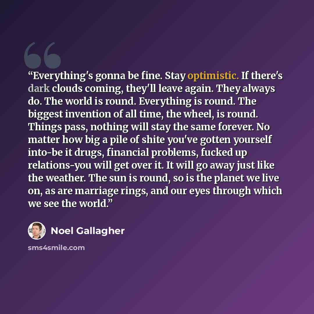 “Everything's gonna be fine. Stay optimistic. If there's dark clouds coming, they'll leave again. They always do. The world is round. Everything is round. The biggest invention of all time, the wheel, is round. Things pass, nothing will stay the same forever. No matter how big a pile of shite…” quote by Noel Gallagher