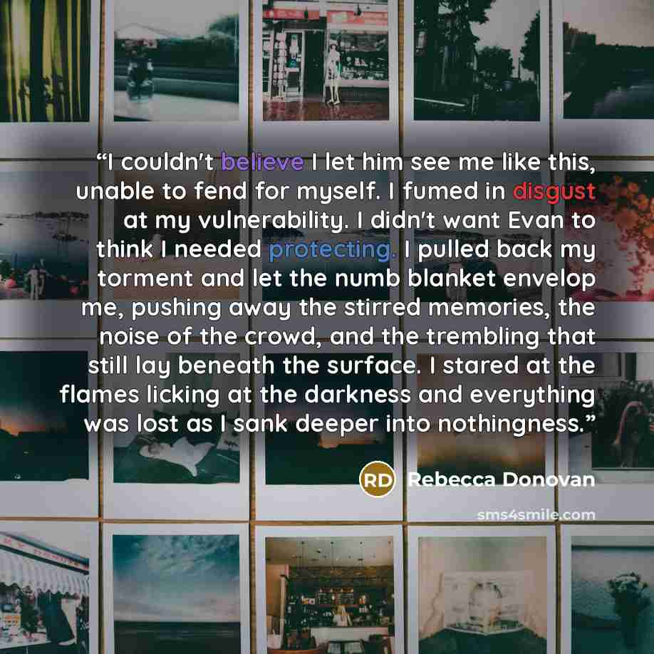 “I couldn't believe I let him see me like this, unable to fend for myself. I fumed in disgust at my vulnerability. I didn't want Evan to think I needed protecting. I pulled back my torment and let the numb blanket envelop me, pushing away the stirred memories, the noise of the crowd, and the…” quote by Rebecca Donovan
