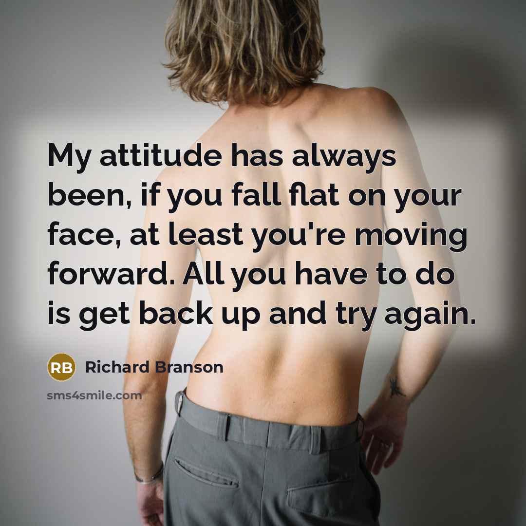 “My attitude has always been, if you fall flat on your face, at least you're moving forward. All you have to do is get back up and try again.” quote by Richard Branson