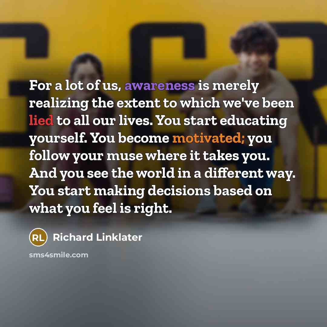 “For a lot of us, awareness is merely realizing the extent to which we've been lied to all our lives. You start educating yourself. You become motivated; you follow your muse where it takes you. And you see the world in a different way. You start making decisions based on what you feel is right.” quote by Richard Linklater