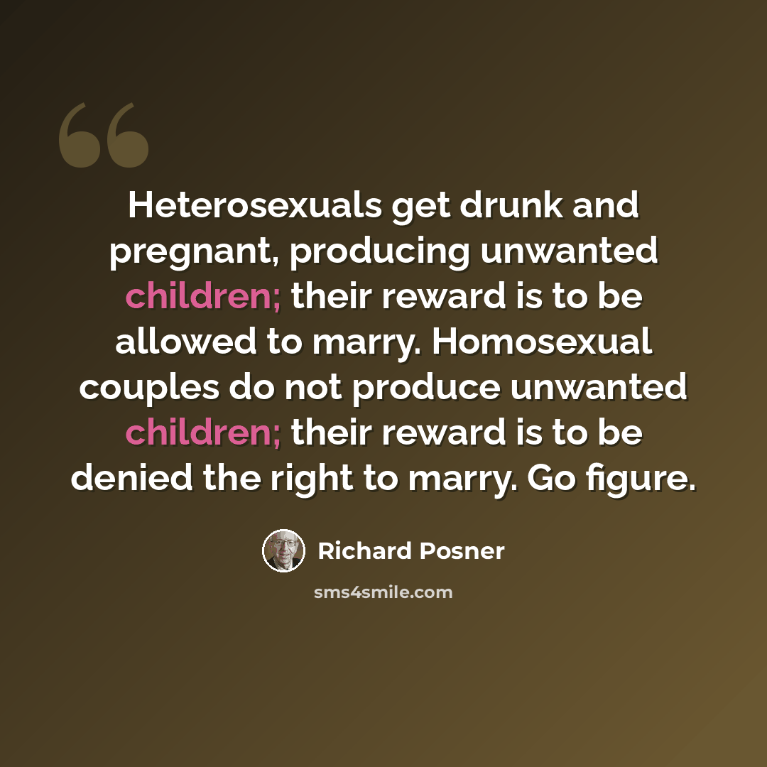 “Heterosexuals get drunk and pregnant, producing unwanted children; their reward is to be allowed to marry. Homosexual couples do not produce unwanted children; their reward is to be denied the right to marry. Go figure.” quote by Richard Posner
