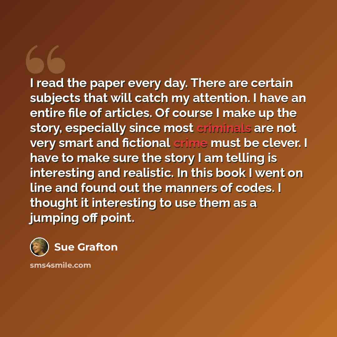 “I read the paper every day. There are certain subjects that will catch my attention. I have an entire file of articles. Of course I make up the story, especially since most criminals are not very smart and fictional crime must be clever. I have to make sure the story I am telling is interesting…” quote by Sue Grafton
