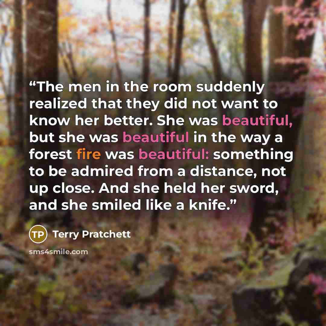 “The men in the room suddenly realized that they did not want to know her better. She was beautiful, but she was beautiful in the way a forest fire was beautiful: something to be admired from a distance, not up close. And she held her sword, and she smiled like a knife.” quote by Terry Pratchett