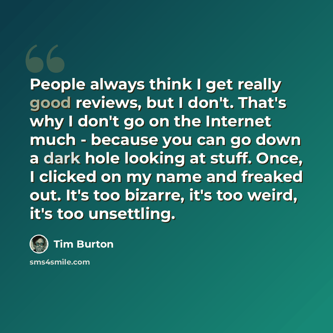 “People always think I get really good reviews, but I don't. That's why I don't go on the Internet much - because you can go down a dark hole looking at stuff. Once, I clicked on my name and freaked out. It's too bizarre, it's too weird, it's too unsettling.” quote by Tim Burton