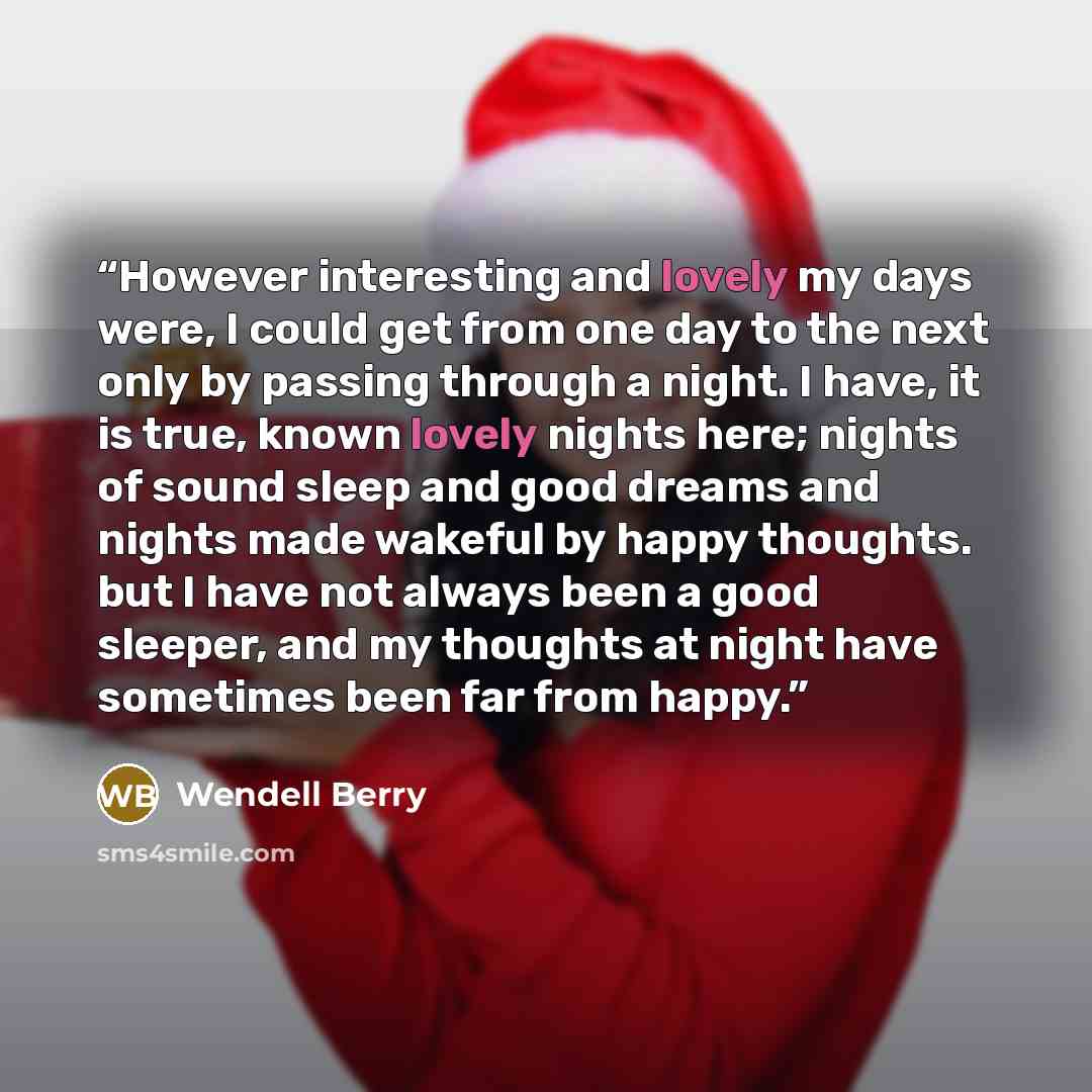 “However interesting and lovely my days were, I could get from one day to the next only by passing through a night. I have, it is true, known lovely nights here; nights of sound sleep and good dreams and nights made wakeful by happy thoughts. but I have not always been a good sleeper, and my…” quote by Wendell Berry