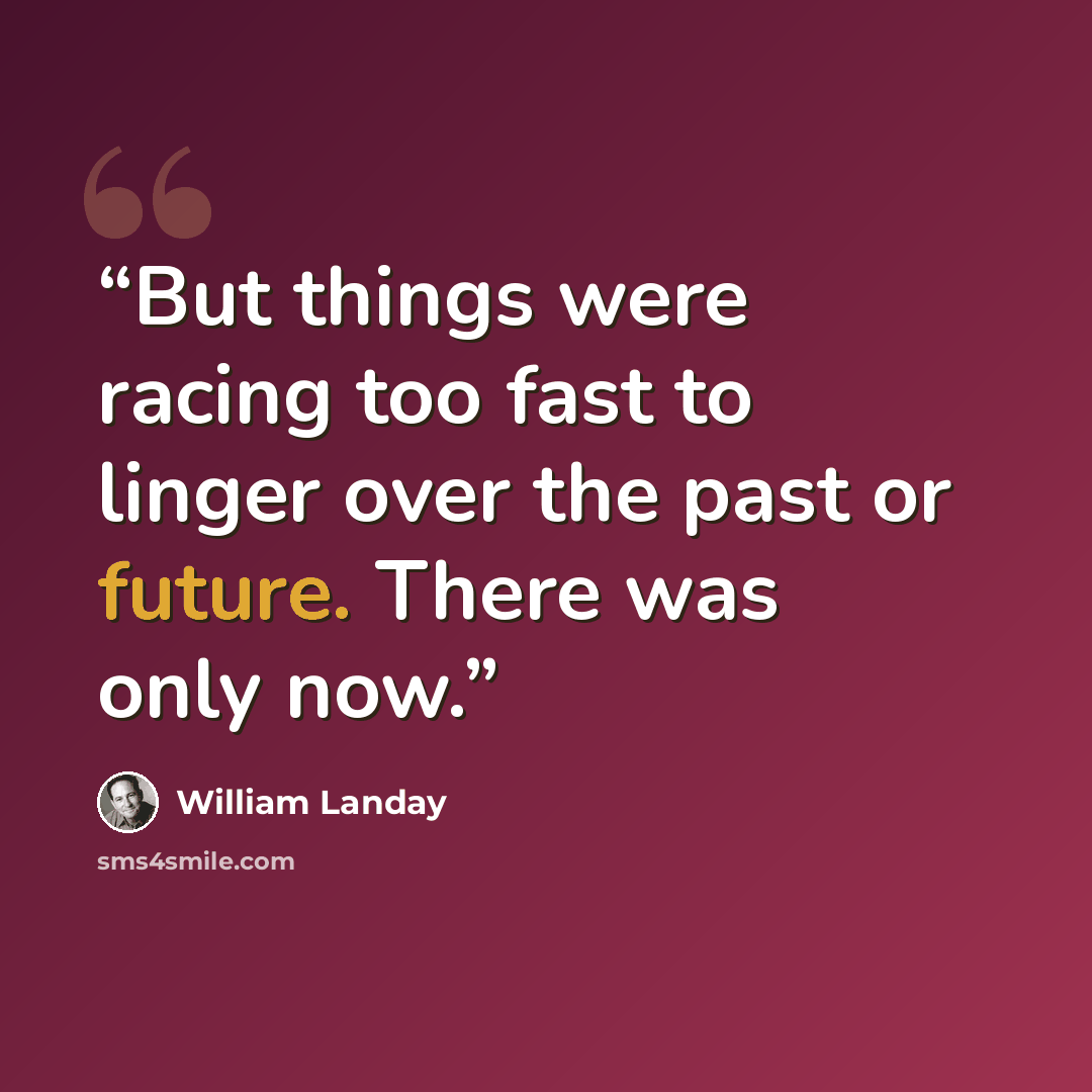 “But things were racing too fast to linger over the past or future. There was only now.” quote by William Landay