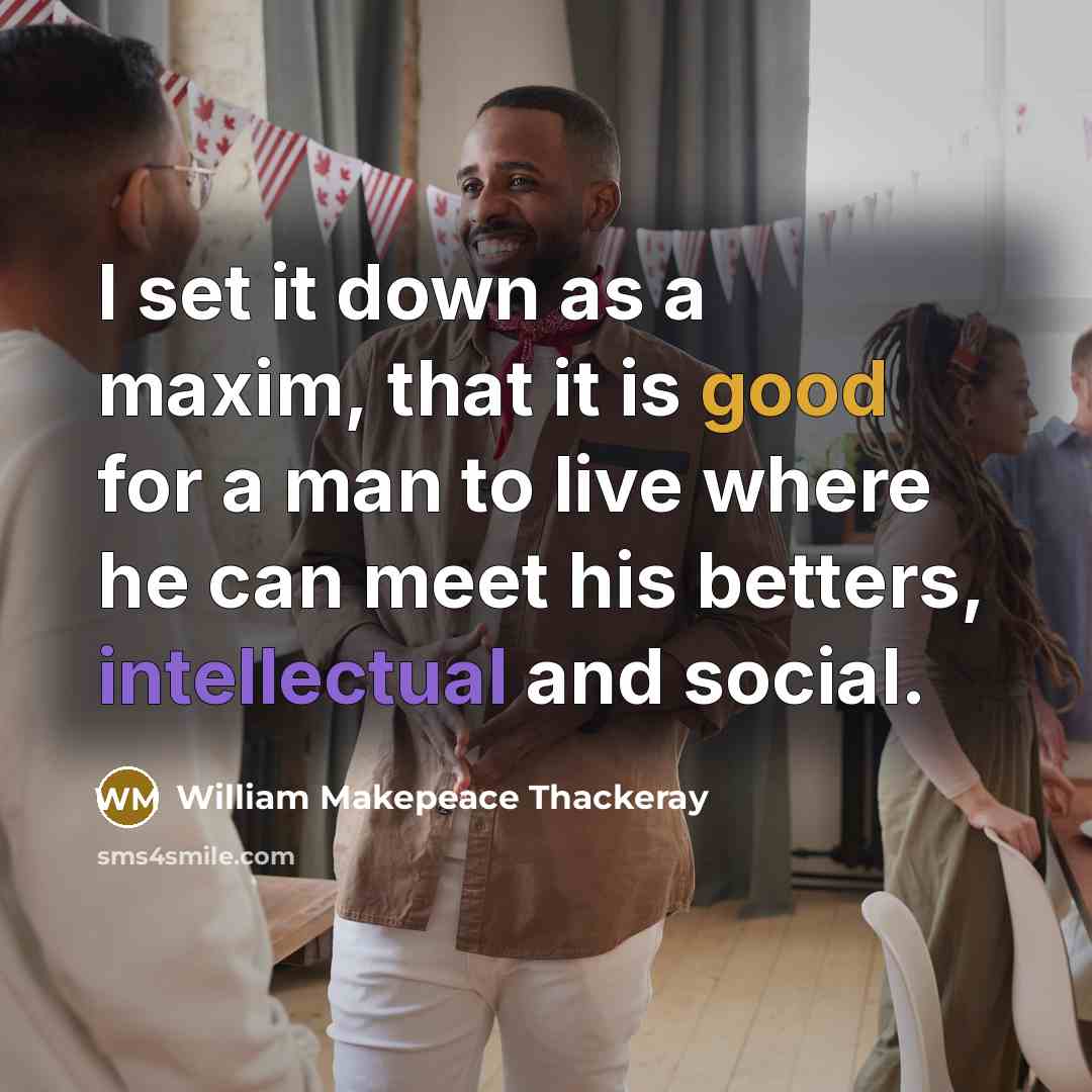 “I set it down as a maxim, that it is good for a man to live where he can meet his betters, intellectual and social.” quote by William Makepeace Thackeray