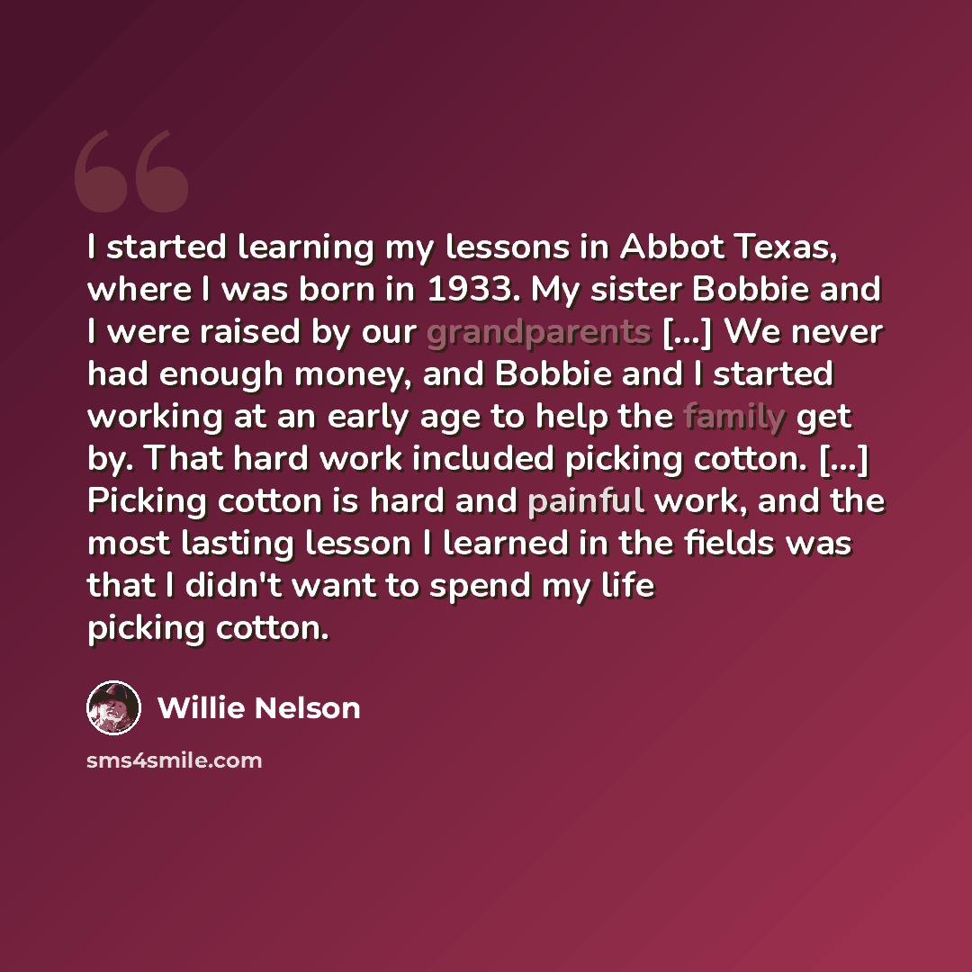 “I started learning my lessons in Abbot Texas, where I was born in 1933. My sister Bobbie and I were raised by our grandparents [...] We never had enough money, and Bobbie and I started working at an early age to help the family get by. That hard work included picking cotton. [...] Picking cotton…” quote by Willie Nelson