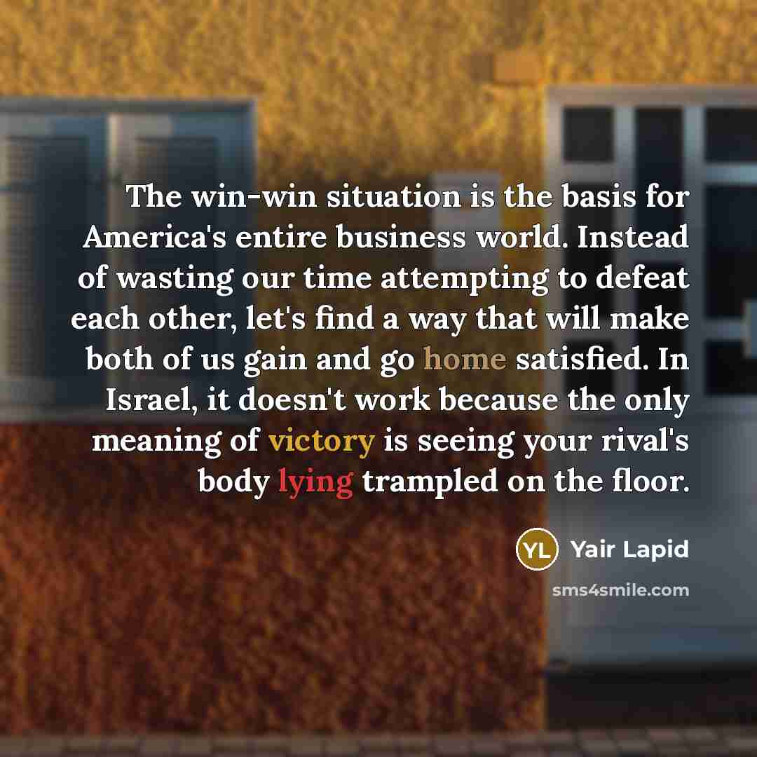 “The win-win situation is the basis for America's entire business world. Instead of wasting our time attempting to defeat each other, let's find a way that will make both of us gain and go home satisfied. In Israel, it doesn't work because the only meaning of victory is seeing your rival's body…” quote by Yair Lapid