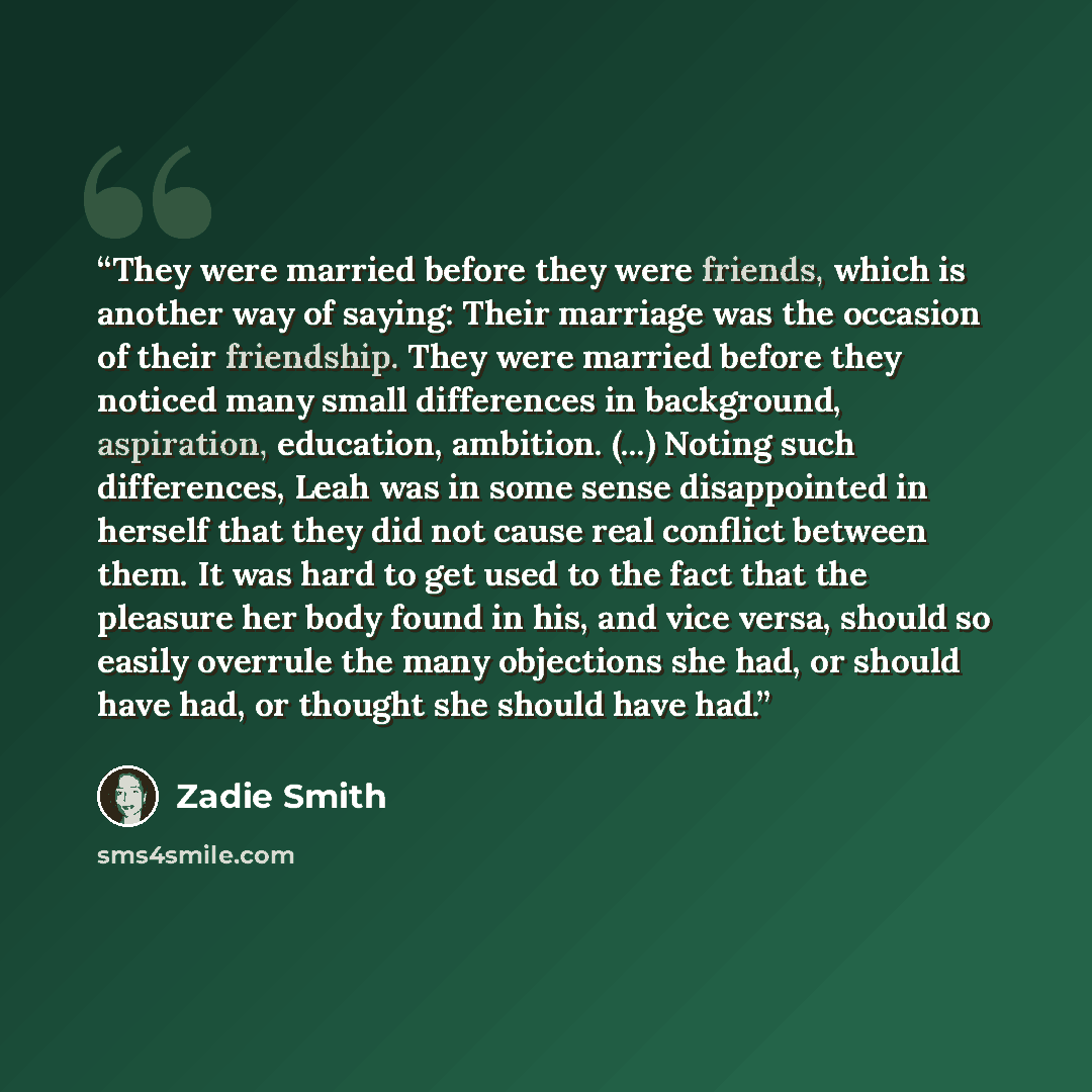 “They were married before they were friends, which is another way of saying: Their marriage was the occasion of their friendship. They were married before they noticed many small differences in background, aspiration, education, ambition. (...) Noting such differences, Leah was in some sense…” quote by Zadie Smith