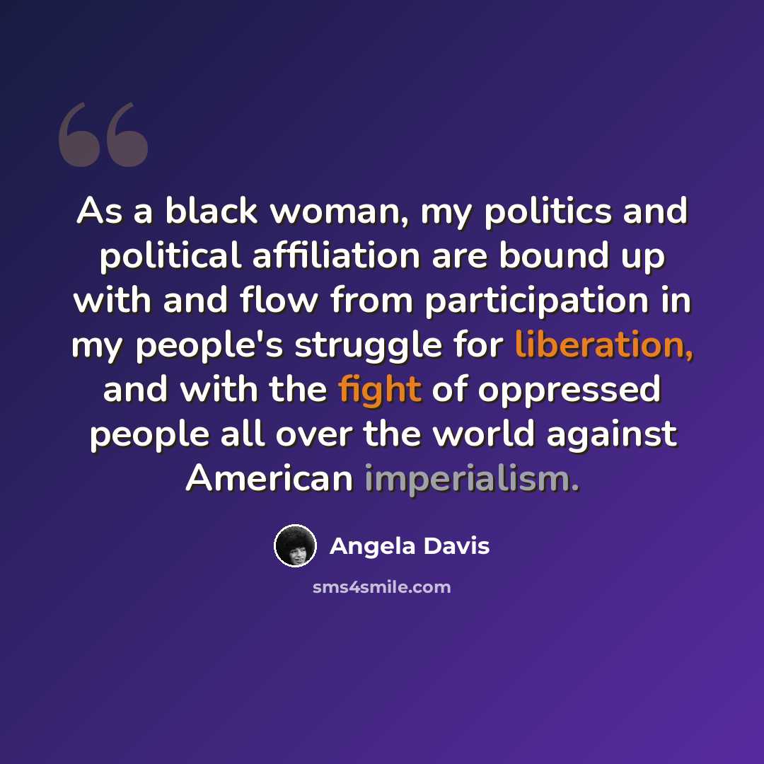 “As a black woman, my politics and political affiliation are bound up with and flow from participation in my people's struggle for liberation, and with the fight of oppressed people all over the world against American imperialism.” quote by Angela Davis