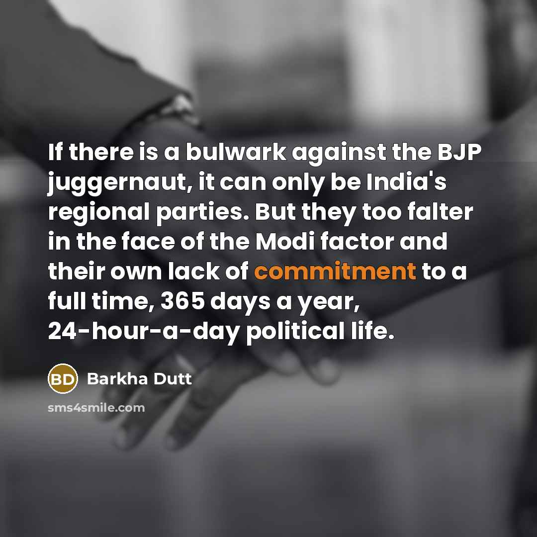 “If there is a bulwark against the BJP juggernaut, it can only be India's regional parties. But they too falter in the face of the Modi factor and their own lack of commitment to a full time, 365 days a year, 24-hour-a-day political life.” quote by Barkha Dutt