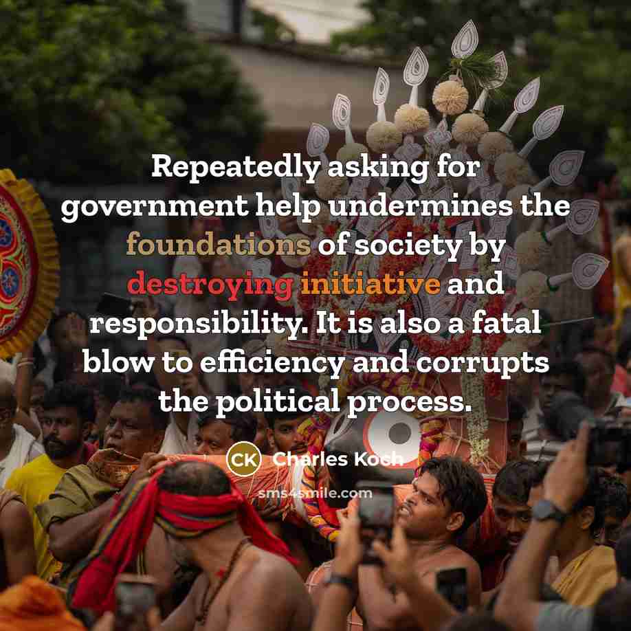 “Repeatedly asking for government help undermines the foundations of society by destroying initiative and responsibility. It is also a fatal blow to efficiency and corrupts the political process.” quote by Charles Koch