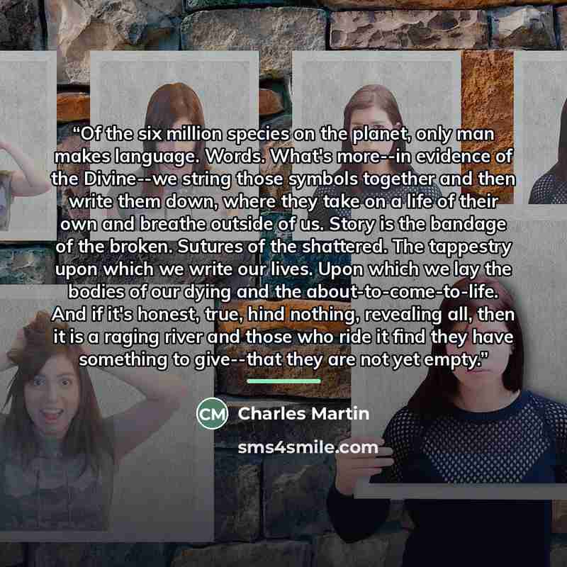 “Of the six million species on the planet, only man makes language. Words. What's more--in evidence of the Divine--we string those symbols together and then write them down, where they take on a life of their own and breathe outside of us. Story is the bandage of the broken. Sutures of the…” quote by Charles Martin