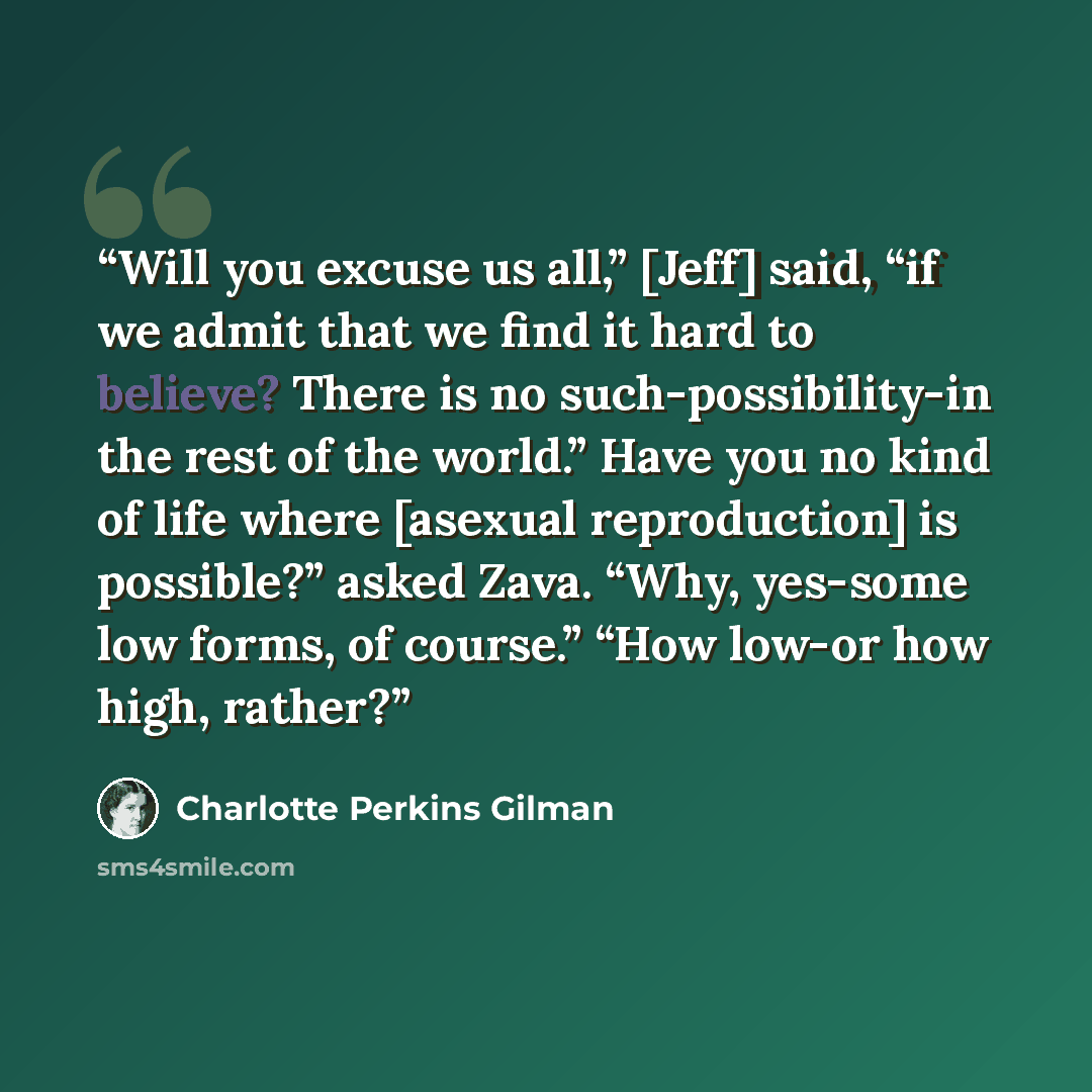 “Will you excuse us all,” [Jeff] said, “if we admit that we find it hard to believe? There is no such-possibility-in the rest of the world.” Have you no kind of life where [asexual reproduction] is possible?” asked Zava. “Why, yes-some low forms, of course.” “How low-or how high, rather?” quote by Charlotte Perkins Gilman