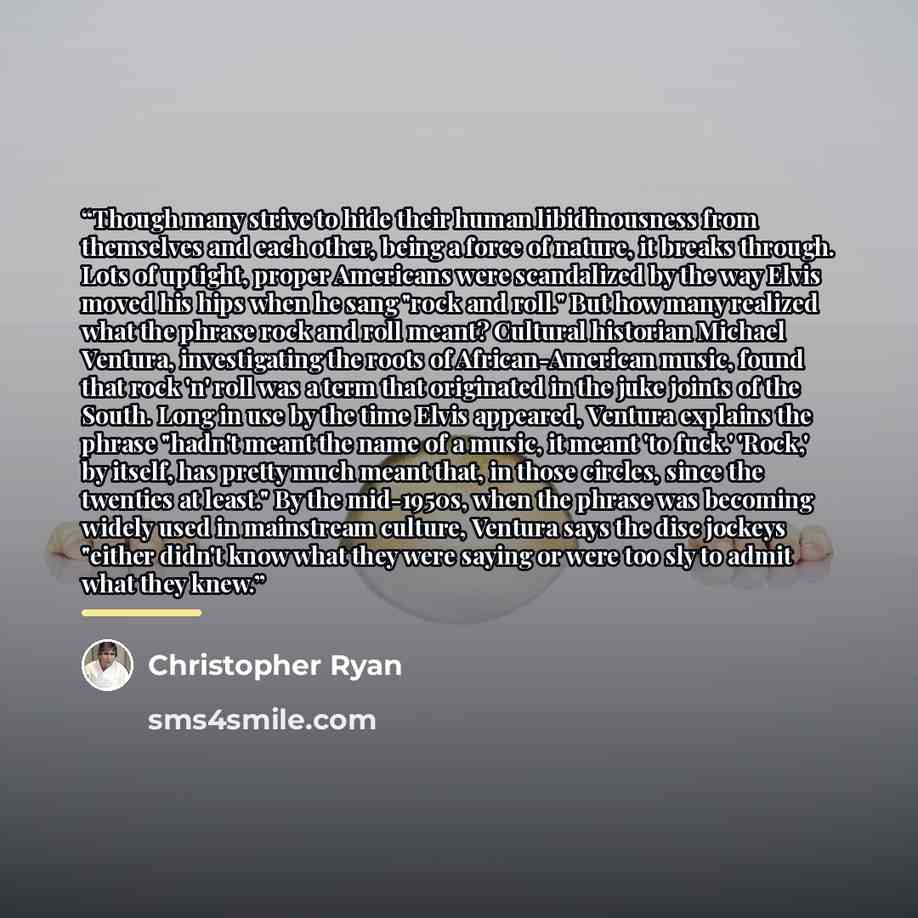 “Though many strive to hide their human libidinousness from themselves and each other, being a force of nature, it breaks through. Lots of uptight, proper Americans were scandalized by the way Elvis moved his hips when he sang "rock and roll." But how many realized what the phrase rock and roll…” quote by Christopher Ryan