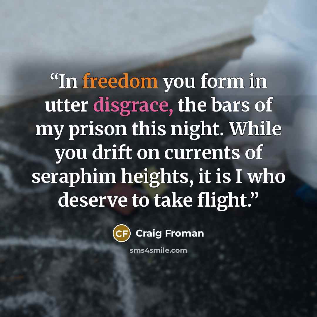 “In freedom you form in utter disgrace, the bars of my prison this night. While you drift on currents of seraphim heights, it is I who deserve to take flight.” quote by Craig Froman