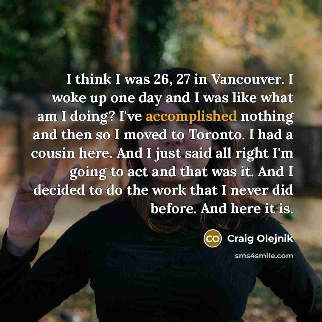 “I think I was 26, 27 in Vancouver. I woke up one day and I was like what am I doing? I've accomplished nothing and then so I moved to Toronto. I had a cousin here. And I just said all right I'm going to act and that was it. And I decided to do the work that I never did before. And here it is.” quote by Craig Olejnik