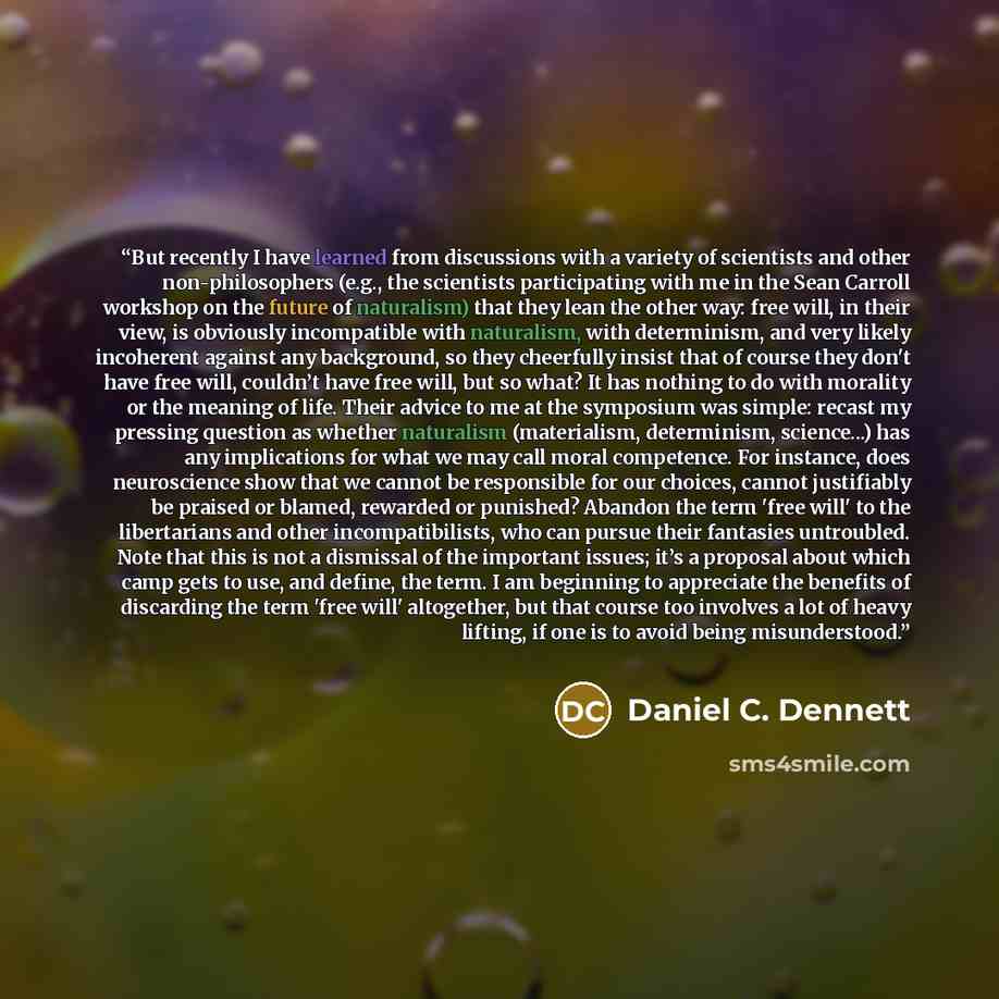 “But recently I have learned from discussions with a variety of scientists and other non-philosophers (e.g., the scientists participating with me in the Sean Carroll workshop on the future of naturalism) that they lean the other way: free will, in their view, is obviously incompatible with…” quote by Daniel C. Dennett