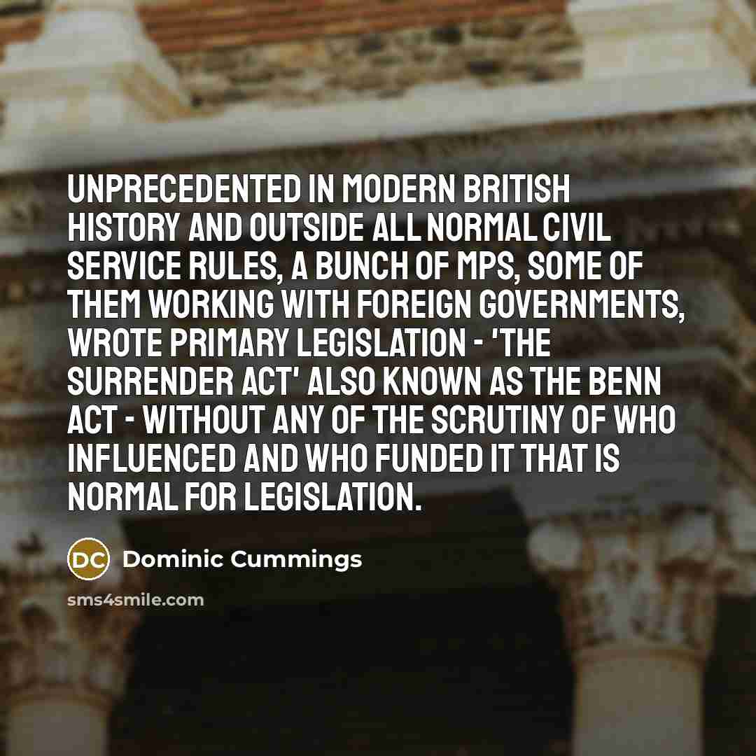 “Unprecedented in modern British history and outside all normal civil service rules, a bunch of MPs, some of them working with foreign governments, wrote primary legislation - 'the Surrender Act' also known as the Benn Act - without any of the scrutiny of who influenced and who funded it that is…” quote by Dominic Cummings