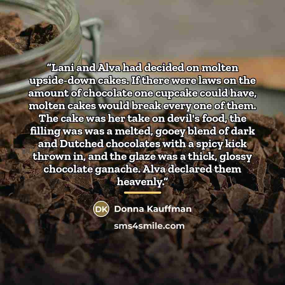 “Lani and Alva had decided on molten upside-down cakes. If there were laws on the amount of chocolate one cupcake could have, molten cakes would break every one of them. The cake was her take on devil's food, the filling was was a melted, gooey blend of dark and Dutched chocolates with a spicy kick…” quote by Donna Kauffman