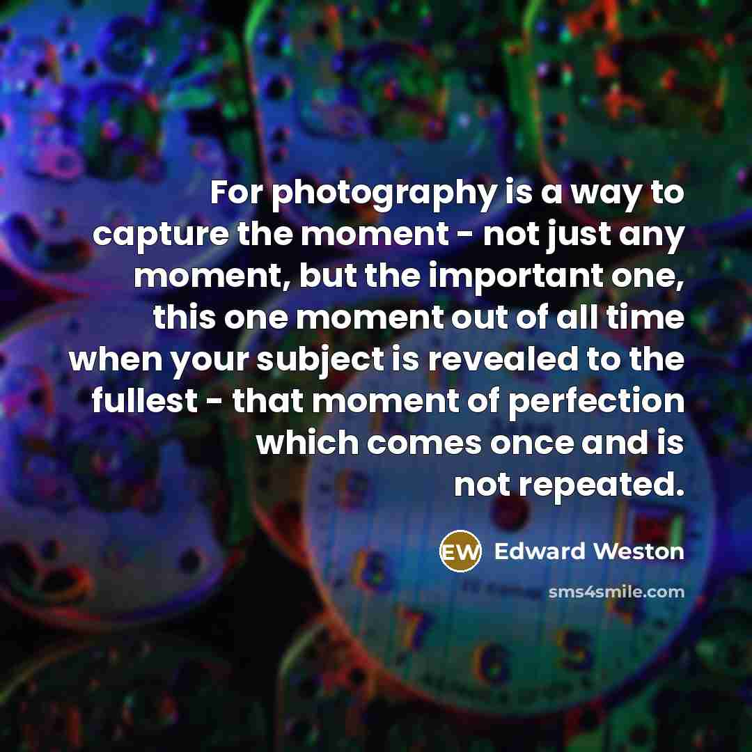 “For photography is a way to capture the moment - not just any moment, but the important one, this one moment out of all time when your subject is revealed to the fullest - that moment of perfection which comes once and is not repeated.” quote by Edward Weston