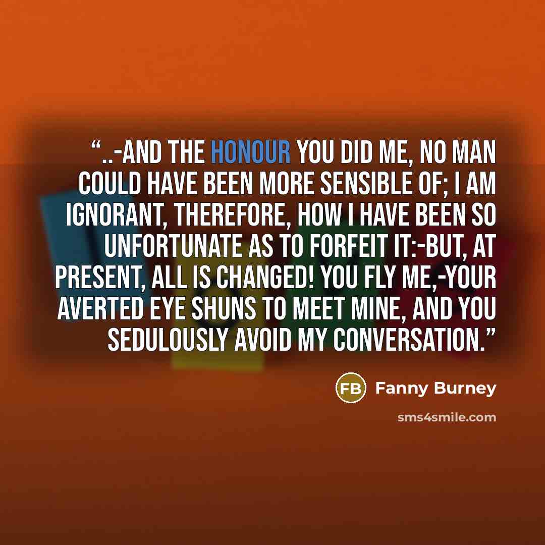 “..-and the honour you did me, no man could have been more sensible of; I am ignorant, therefore, how I have been so unfortunate as to forfeit it:-but, at present, all is changed! you fly me,-your averted eye shuns to meet mine, and you sedulously avoid my conversation.” quote by Fanny Burney